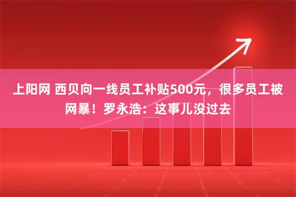 上阳网 西贝向一线员工补贴500元，很多员工被网暴！罗永浩：这事儿没过去