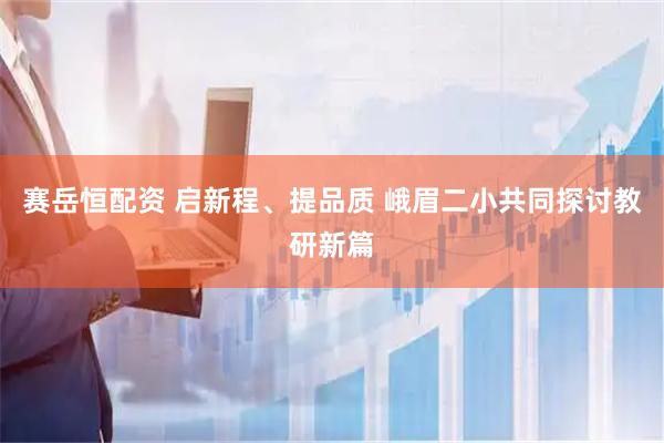 赛岳恒配资 启新程、提品质 峨眉二小共同探讨教研新篇