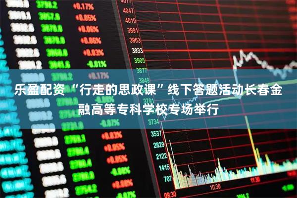 乐盈配资 “行走的思政课”线下答题活动长春金融高等专科学校专场举行