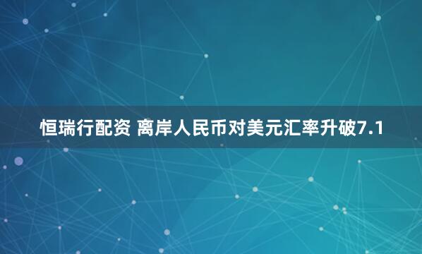 恒瑞行配资 离岸人民币对美元汇率升破7.1