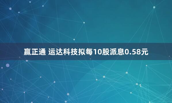 赢正通 运达科技拟每10股派息0.58元