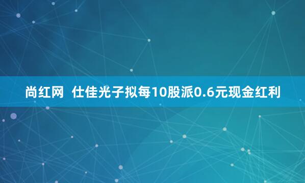 尚红网  仕佳光子拟每10股派0.6元现金红利