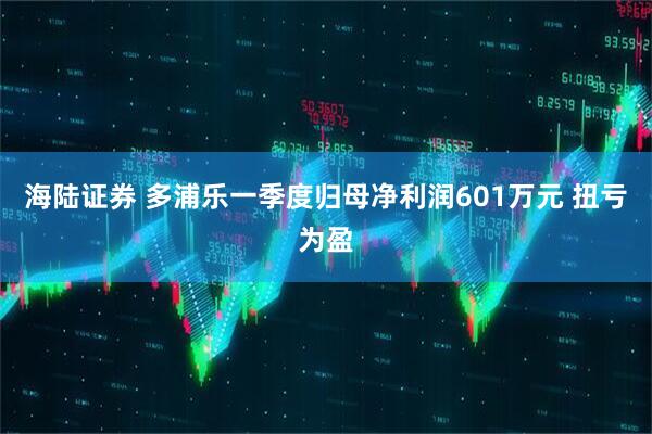 海陆证券 多浦乐一季度归母净利润601万元 扭亏为盈