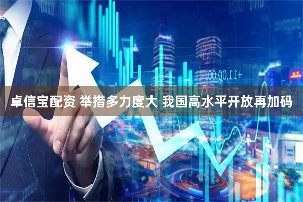 卓信宝配资 举措多力度大 我国高水平开放再加码