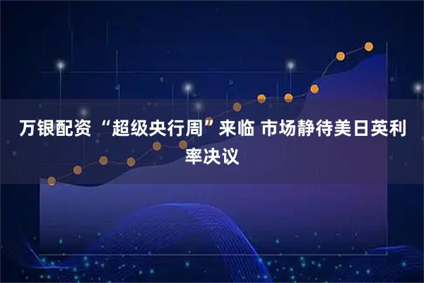 万银配资 “超级央行周”来临 市场静待美日英利率决议