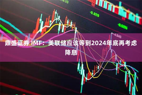 鼎盛证券 IMF：美联储应该等到2024年底再考虑降息