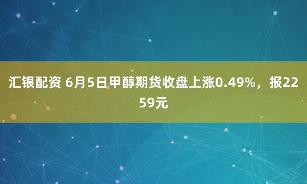汇银配资 6月5日甲醇期货收盘上涨0.49%，报2259元