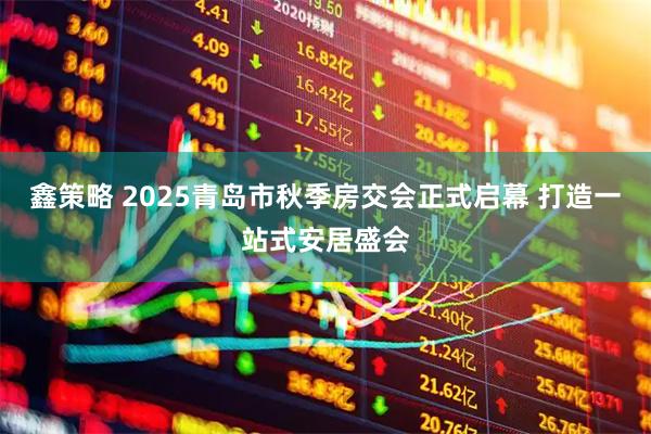 鑫策略 2025青岛市秋季房交会正式启幕 打造一站式安居盛会