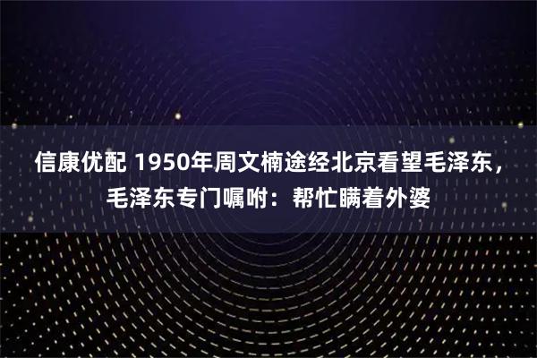 信康优配 1950年周文楠途经北京看望毛泽东，毛泽东专门嘱咐：帮忙瞒着外婆