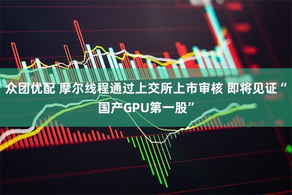 众团优配 摩尔线程通过上交所上市审核 即将见证“国产GPU第一股”