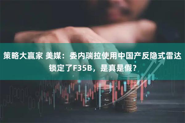 策略大赢家 美媒：委内瑞拉使用中国产反隐式雷达锁定了F35B，是真是假？