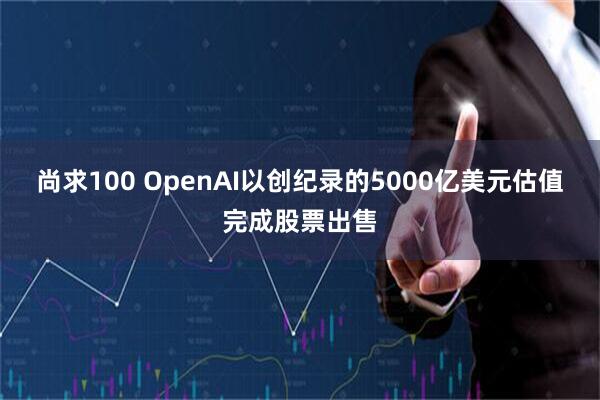 尚求100 OpenAI以创纪录的5000亿美元估值完成股票出售