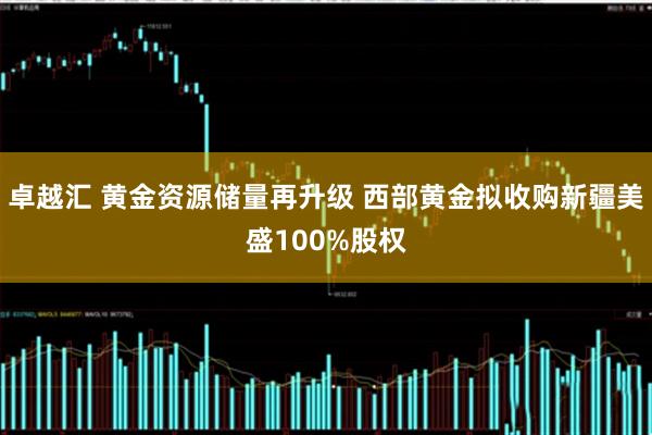 卓越汇 黄金资源储量再升级 西部黄金拟收购新疆美盛100%股权