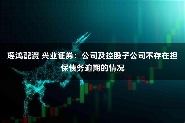 瑶鸿配资 兴业证券：公司及控股子公司不存在担保债务逾期的情况