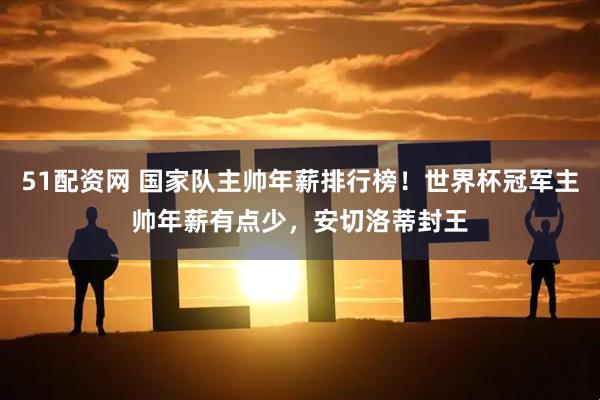 51配资网 国家队主帅年薪排行榜!世界杯冠军主帅年薪有点少,安切洛蒂封王