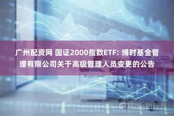 广州配资网 国证2000指数ETF: 博时基金管理有限公司关于高级管理人员变更的公告