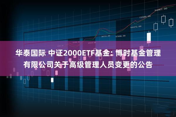 华泰国际 中证2000ETF基金: 博时基金管理有限公司关于高级管理人员变更的公告