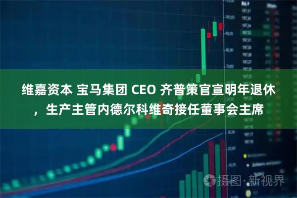 维嘉资本 宝马集团 CEO 齐普策官宣明年退休，生产主管内德尔科维奇接任董事会主席