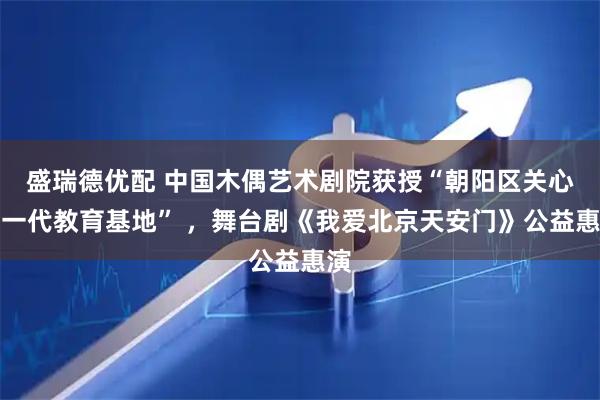 盛瑞德优配 中国木偶艺术剧院获授“朝阳区关心下一代教育基地” ，舞台剧《我爱北京天安门》公益惠演