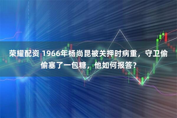 荣耀配资 1966年杨尚昆被关押时病重，守卫偷偷塞了一包糖，他如何报答？