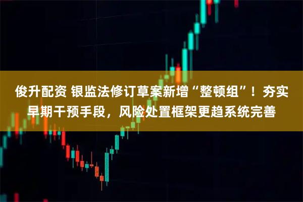 俊升配资 银监法修订草案新增“整顿组”！夯实早期干预手段，风险处置框架更趋系统完善