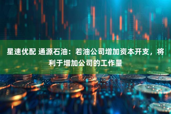 星速优配 通源石油：若油公司增加资本开支，将利于增加公司的工作量