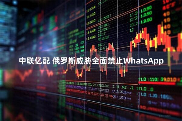 中联亿配 俄罗斯威胁全面禁止WhatsApp