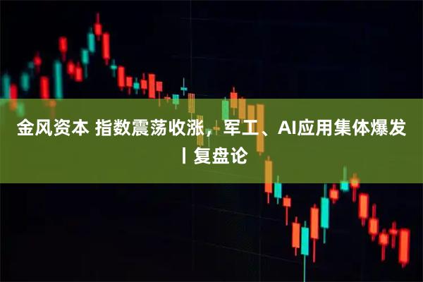 金风资本 指数震荡收涨，军工、AI应用集体爆发丨复盘论