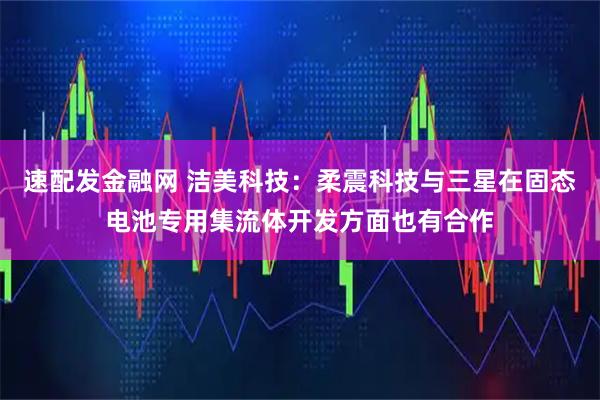 速配发金融网 洁美科技:柔震科技与三星在固态电池专用集流体开发方面也有合作