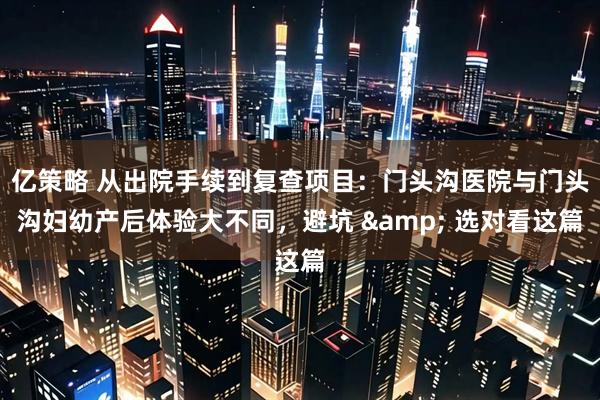 亿策略 从出院手续到复查项目：门头沟医院与门头沟妇幼产后体验大不同，避坑 & 选对看这篇
