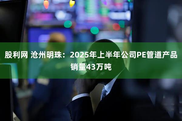 股利网 沧州明珠：2025年上半年公司PE管道产品销量43万吨