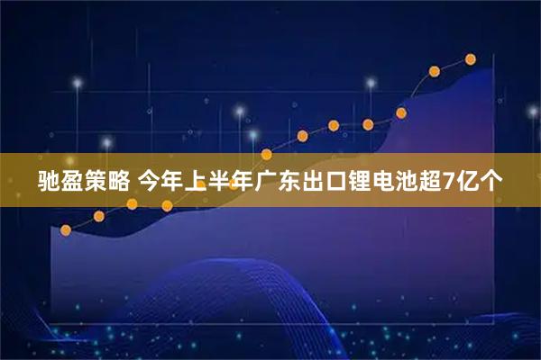 驰盈策略 今年上半年广东出口锂电池超7亿个