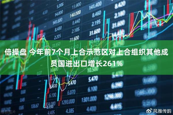 倍操盘 今年前7个月上合示范区对上合组织其他成员国进出口增长261%