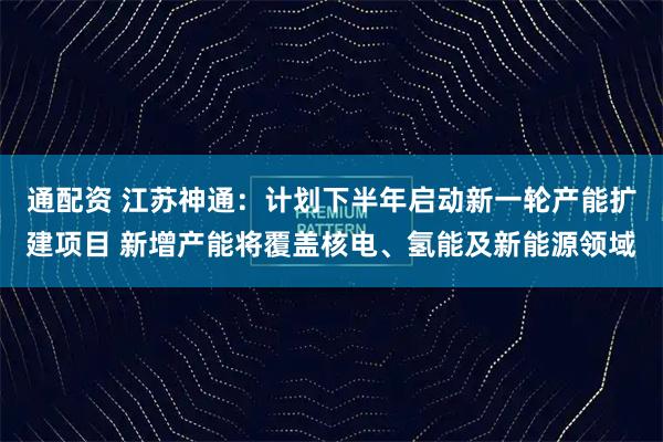 通配资 江苏神通:计划下半年启动新一轮产能扩建项目 新增产能将覆盖核电、氢能及新能源领域