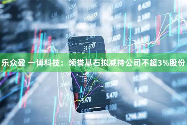 乐众盈 一博科技:领誉基石拟减持公司不超3%股份