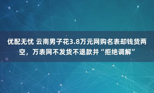 优配无忧 云南男子花3.8万元网购名表却钱货两空,万表网不发货不退款并“拒绝调解”