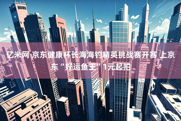 亿米网 京东健康杯长海海钓精英挑战赛开赛 上京东“好运鱼王”1元起拍