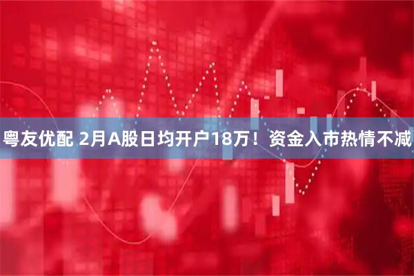 粤友优配 2月A股日均开户18万！资金入市热情不减