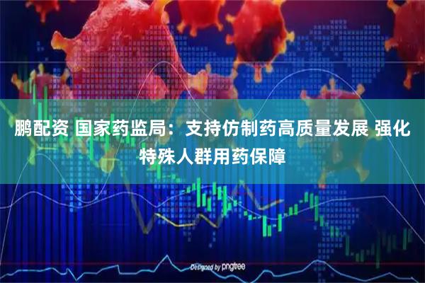 鹏配资 国家药监局：支持仿制药高质量发展 强化特殊人群用药保障